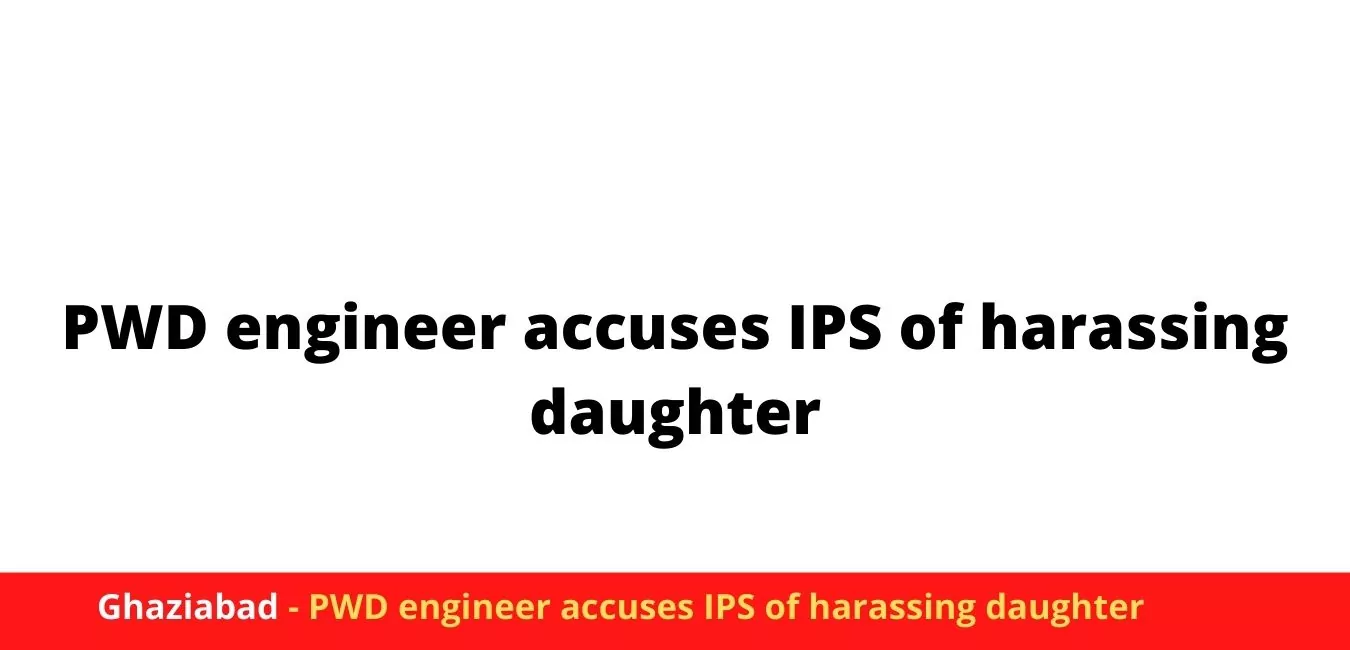 Ghaziabad - PWD engineer accuses IPS of harassing daughter