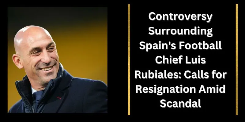 Controversy Surrounding Spain's Football Chief Luis Rubiales: Calls for Resignation Amid Scandal